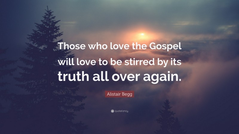 Alistair Begg Quote: “Those who love the Gospel will love to be stirred by its truth all over again.”