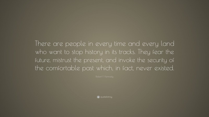 Robert F. Kennedy Quote: “There are people in every time and every land who want to stop history in its tracks. They fear the future, mistrust the present, and invoke the security of the comfortable past which, in fact, never existed.”