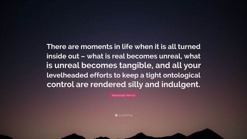Aleksandar Hemon Quote: “There are moments in life when it is all turned inside out – what is real becomes unreal, what is unreal becomes tangible, and all your levelheaded efforts to keep a tight ontological control are rendered silly and indulgent.”
