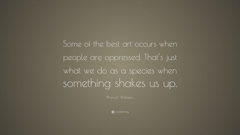 Pharrell Williams Quote: “Some of the best art occurs when people are oppressed. That’s just what we do as a species when something shakes us up.”