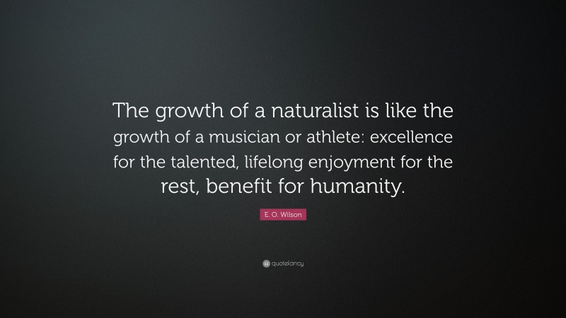 E. O. Wilson Quote: “The growth of a naturalist is like the growth of a musician or athlete: excellence for the talented, lifelong enjoyment for the rest, benefit for humanity.”
