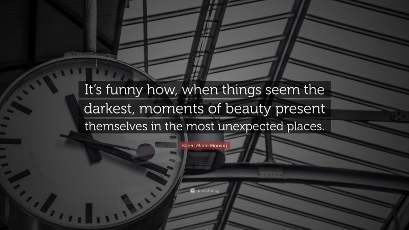 Karen Marie Moning Quote: “It‘s funny how, when things seem the darkest, moments of beauty present themselves in the most unexpected places.”