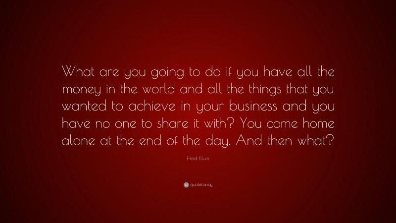 Heidi Klum Quote: “What are you going to do if you have all the money in the world and all the things that you wanted to achieve in your business and you have no one to share it with? You come home alone at the end of the day. And then what?”
