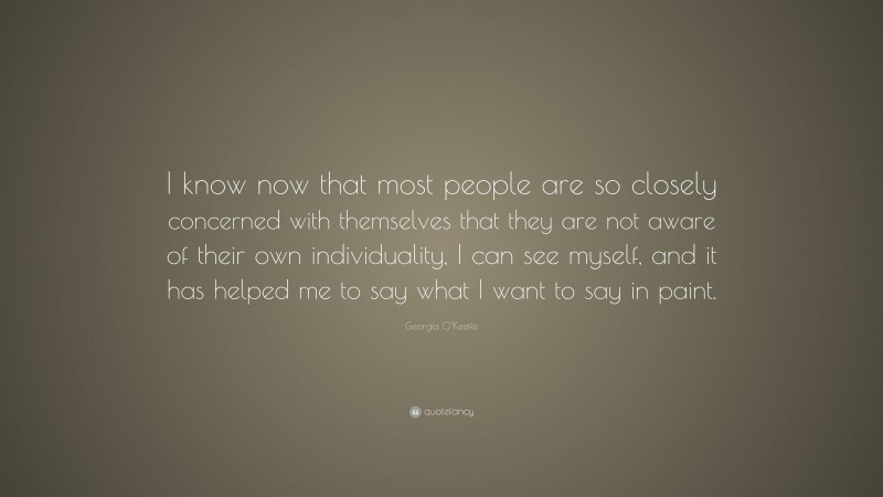 Georgia O'Keeffe Quote: “I know now that most people are so closely concerned with themselves that they are not aware of their own individuality, I can see myself, and it has helped me to say what I want to say in paint.”