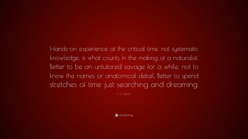 E. O. Wilson Quote: “Hands-on experience at the critical time, not systematic knowledge, is what counts in the making of a naturalist. Better to be an untutored savage for a while, not to know the names or anatomical detail. Better to spend stretches of time just searching and dreaming.”