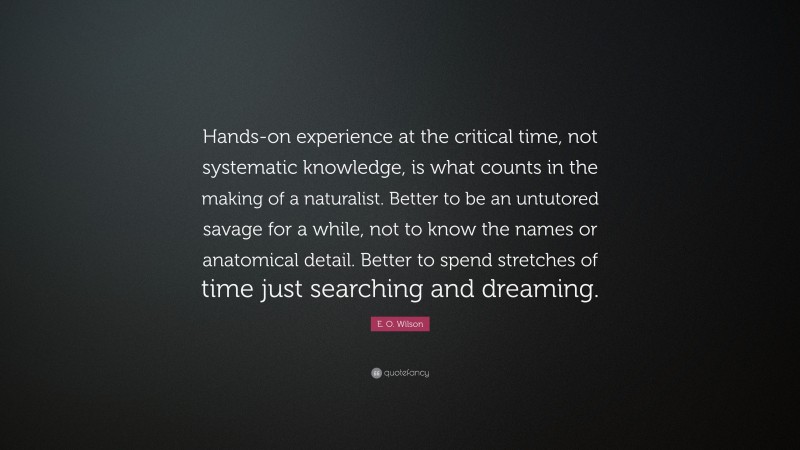 E. O. Wilson Quote: “Hands-on experience at the critical time, not systematic knowledge, is what counts in the making of a naturalist. Better to be an untutored savage for a while, not to know the names or anatomical detail. Better to spend stretches of time just searching and dreaming.”