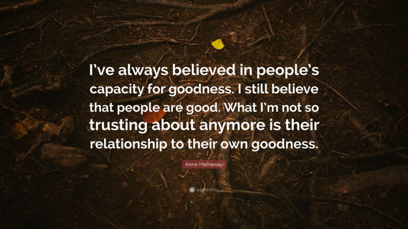 Anne Hathaway Quote: “I’ve always believed in people’s capacity for goodness. I still believe that people are good. What I’m not so trusting about anymore is their relationship to their own goodness.”