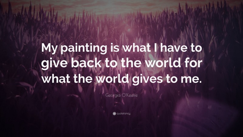 Georgia O'Keeffe Quote: “My painting is what I have to give back to the world for what the world gives to me.”