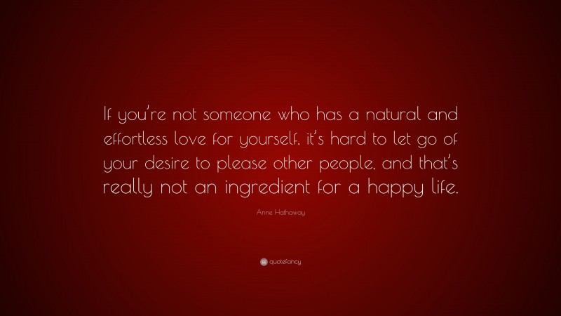 Anne Hathaway Quote: “If you’re not someone who has a natural and effortless love for yourself, it’s hard to let go of your desire to please other people, and that’s really not an ingredient for a happy life.”