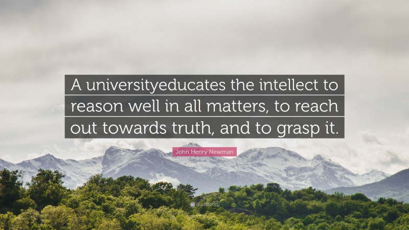 John Henry Newman Quote: “A universityeducates the intellect to reason well in all matters, to reach out towards truth, and to grasp it.”