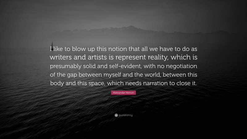 Aleksandar Hemon Quote: “I like to blow up this notion that all we have to do as writers and artists is represent reality, which is presumably solid and self-evident, with no negotiation of the gap between myself and the world, between this body and this space, which needs narration to close it.”
