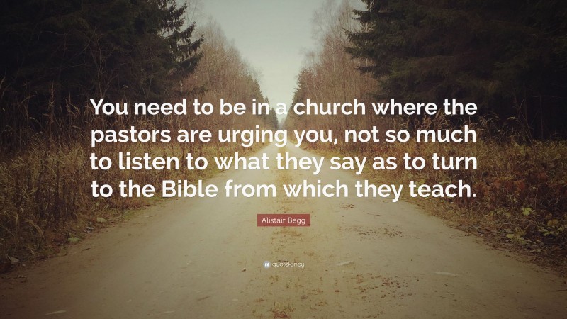 Alistair Begg Quote: “You need to be in a church where the pastors are urging you, not so much to listen to what they say as to turn to the Bible from which they teach.”