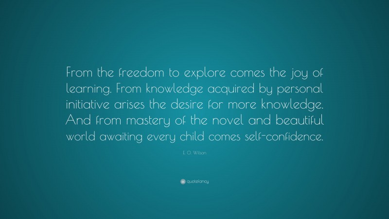 E. O. Wilson Quote: “From the freedom to explore comes the joy of learning. From knowledge acquired by personal initiative arises the desire for more knowledge. And from mastery of the novel and beautiful world awaiting every child comes self-confidence.”