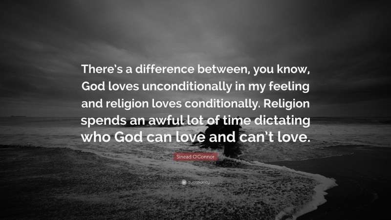 Sinead O'Connor Quote: “There’s a difference between, you know, God loves unconditionally in my feeling and religion loves conditionally. Religion spends an awful lot of time dictating who God can love and can’t love.”