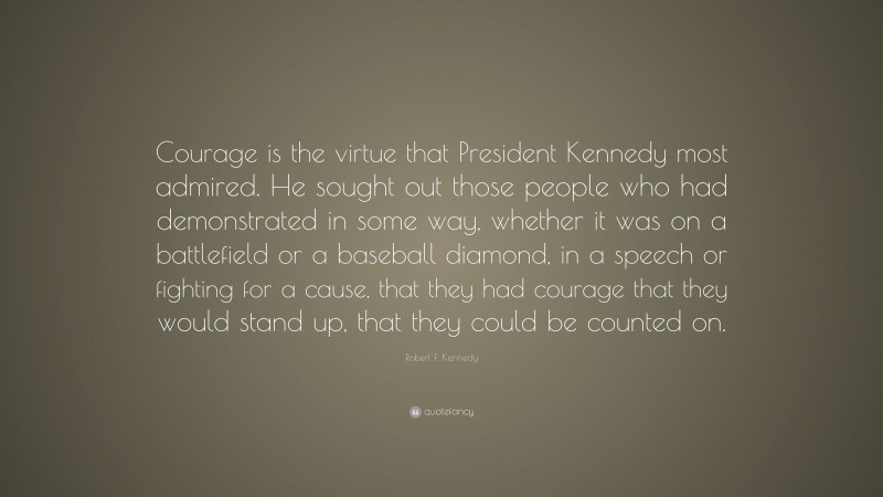 Robert F. Kennedy Quote: “Courage is the virtue that President Kennedy most admired. He sought out those people who had demonstrated in some way, whether it was on a battlefield or a baseball diamond, in a speech or fighting for a cause, that they had courage that they would stand up, that they could be counted on.”