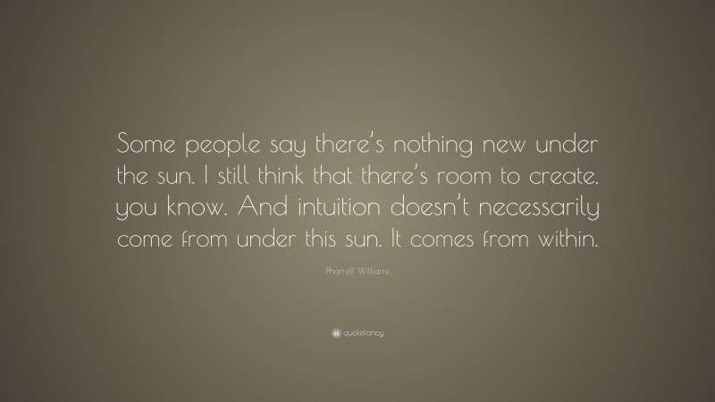 Pharrell Williams Quote: “Some people say there’s nothing new under the sun. I still think that there’s room to create, you know. And intuition doesn’t necessarily come from under this sun. It comes from within.”