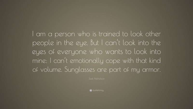 Jack Nicholson Quote: “I am a person who is trained to look other people in the eye. But I can’t look into the eyes of everyone who wants to look into mine; I can’t emotionally cope with that kind of volume. Sunglasses are part of my armor.”
