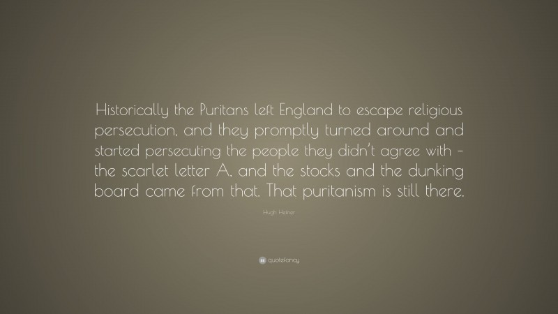 Hugh Hefner Quote: “Historically the Puritans left England to escape religious persecution, and they promptly turned around and started persecuting the people they didn’t agree with – the scarlet letter A, and the stocks and the dunking board came from that. That puritanism is still there.”