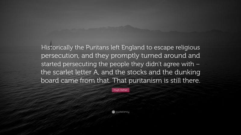 Hugh Hefner Quote: “Historically the Puritans left England to escape religious persecution, and they promptly turned around and started persecuting the people they didn’t agree with – the scarlet letter A, and the stocks and the dunking board came from that. That puritanism is still there.”