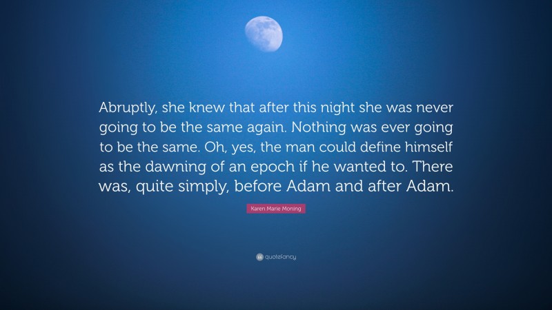 Karen Marie Moning Quote: “Abruptly, she knew that after this night she was never going to be the same again. Nothing was ever going to be the same. Oh, yes, the man could define himself as the dawning of an epoch if he wanted to. There was, quite simply, before Adam and after Adam.”