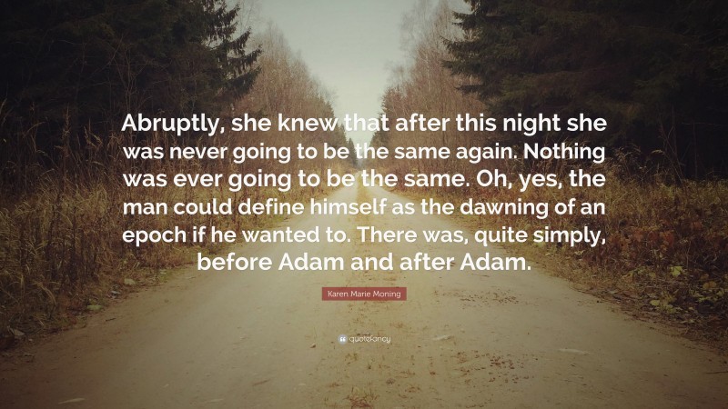 Karen Marie Moning Quote: “Abruptly, she knew that after this night she was never going to be the same again. Nothing was ever going to be the same. Oh, yes, the man could define himself as the dawning of an epoch if he wanted to. There was, quite simply, before Adam and after Adam.”