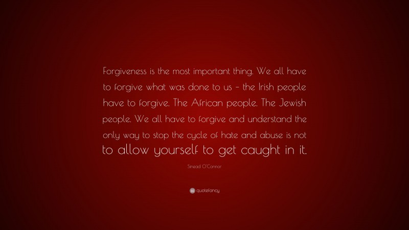 Sinead O'Connor Quote: “Forgiveness is the most important thing. We all have to forgive what was done to us – the Irish people have to forgive. The African people. The Jewish people. We all have to forgive and understand the only way to stop the cycle of hate and abuse is not to allow yourself to get caught in it.”