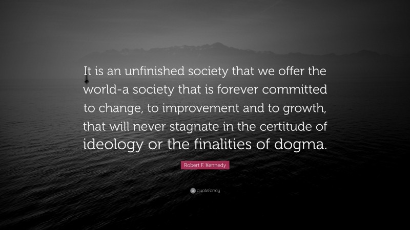 Robert F. Kennedy Quote: “It is an unfinished society that we offer the world-a society that is forever committed to change, to improvement and to growth, that will never stagnate in the certitude of ideology or the finalities of dogma.”