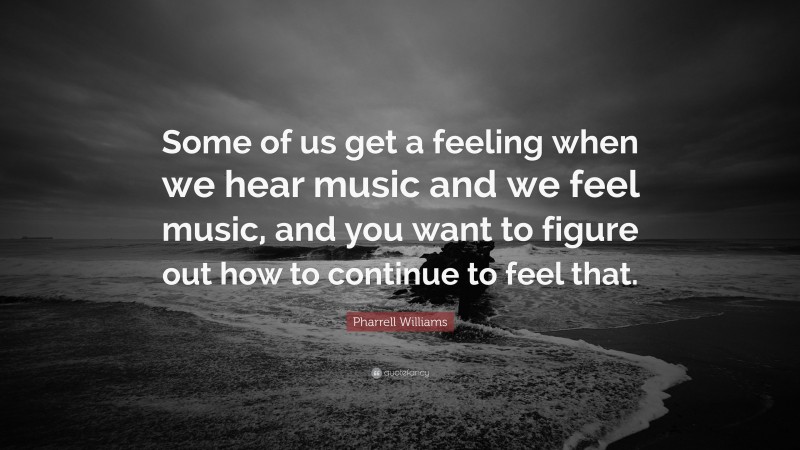 Pharrell Williams Quote: “Some of us get a feeling when we hear music and we feel music, and you want to figure out how to continue to feel that.”