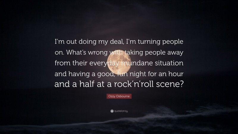 Ozzy Osbourne Quote: “I’m out doing my deal, I’m turning people on. What’s wrong with taking people away from their everyday mundane situation and having a good, fun night for an hour and a half at a rock’n’roll scene?”