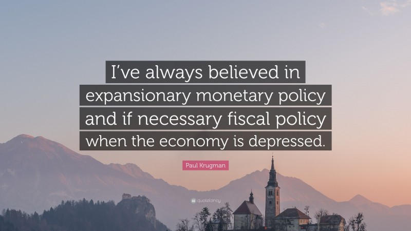 Paul Krugman Quote: “I’ve always believed in expansionary monetary policy and if necessary fiscal policy when the economy is depressed.”