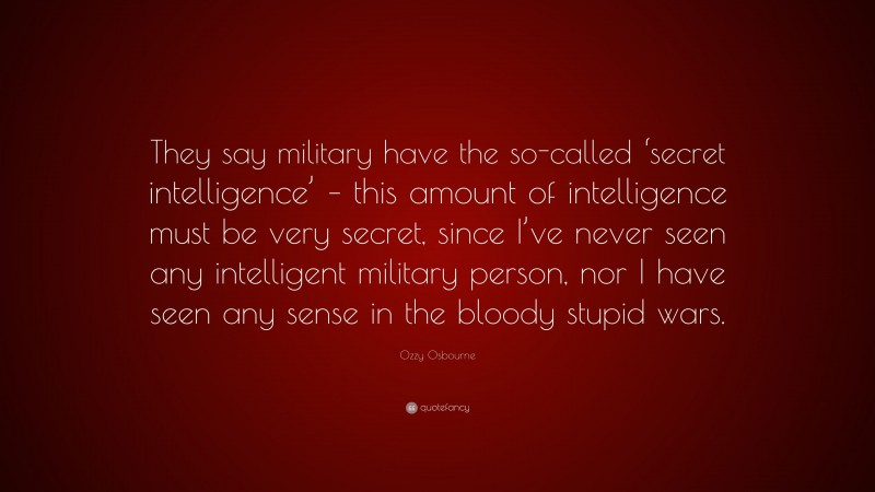 Ozzy Osbourne Quote: “They say military have the so-called ‘secret intelligence’ – this amount of intelligence must be very secret, since I’ve never seen any intelligent military person, nor I have seen any sense in the bloody stupid wars.”