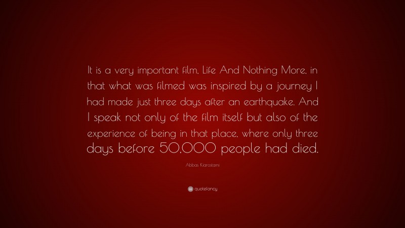 Abbas Kiarostami Quote: “It is a very important film, Life And Nothing More, in that what was filmed was inspired by a journey I had made just three days after an earthquake. And I speak not only of the film itself but also of the experience of being in that place, where only three days before 50,000 people had died.”