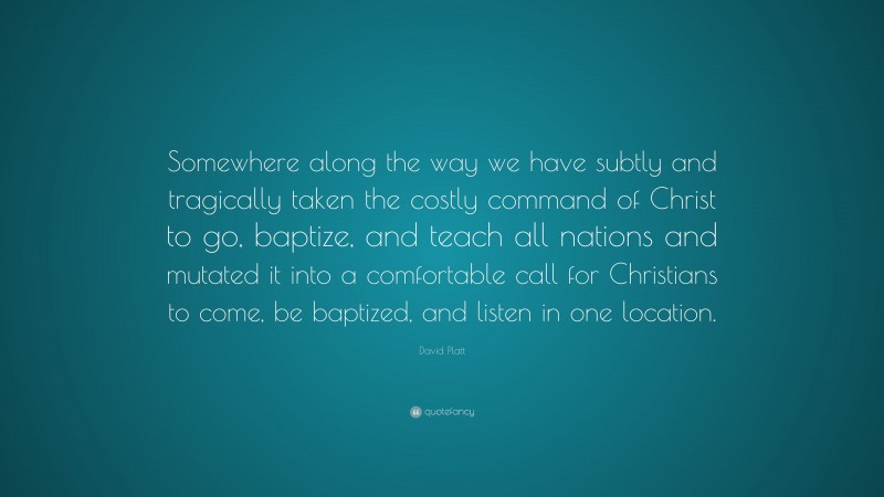 David Platt Quote: “Somewhere along the way we have subtly and tragically taken the costly command of Christ to go, baptize, and teach all nations and mutated it into a comfortable call for Christians to come, be baptized, and listen in one location.”