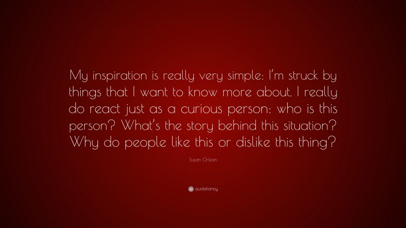 Susan Orlean Quote: “My inspiration is really very simple: I’m struck by things that I want to know more about. I really do react just as a curious person: who is this person? What’s the story behind this situation? Why do people like this or dislike this thing?”