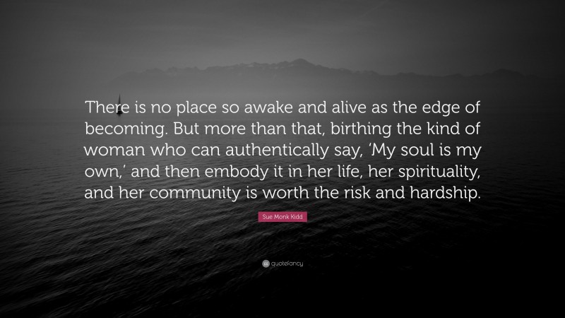 Sue Monk Kidd Quote: “There is no place so awake and alive as the edge of becoming. But more than that, birthing the kind of woman who can authentically say, ‘My soul is my own,’ and then embody it in her life, her spirituality, and her community is worth the risk and hardship.”