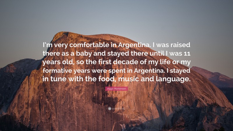 Viggo Mortensen Quote: “I’m very comfortable in Argentina. I was raised there as a baby and stayed there until I was 11 years old, so the first decade of my life or my formative years were spent in Argentina. I stayed in tune with the food, music and language.”