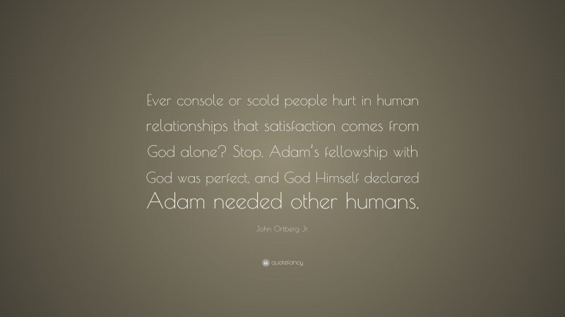 John Ortberg Jr. Quote: “Ever console or scold people hurt in human relationships that satisfaction comes from God alone? Stop. Adam’s fellowship with God was perfect, and God Himself declared Adam needed other humans.”