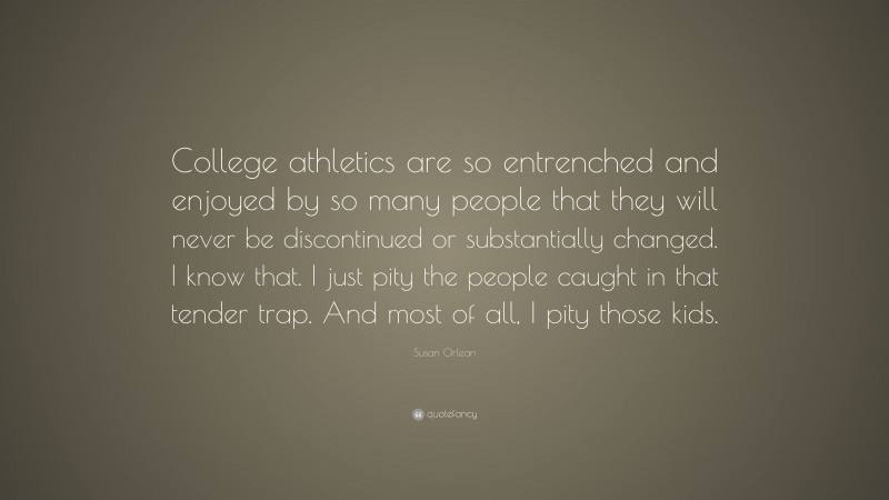Susan Orlean Quote: “College athletics are so entrenched and enjoyed by so many people that they will never be discontinued or substantially changed. I know that. I just pity the people caught in that tender trap. And most of all, I pity those kids.”