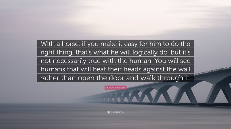 Buck Brannaman Quote: “With a horse, if you make it easy for him to do the right thing, that’s what he will logically do, but it’s not necessarily true with the human. You will see humans that will beat their heads against the wall rather than open the door and walk through it.”