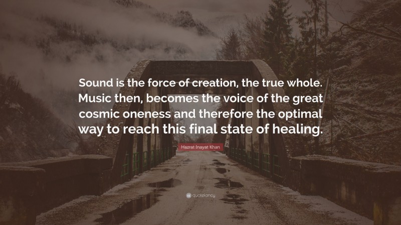 Hazrat Inayat Khan Quote: “Sound is the force of creation, the true whole. Music then, becomes the voice of the great cosmic oneness and therefore the optimal way to reach this final state of healing.”