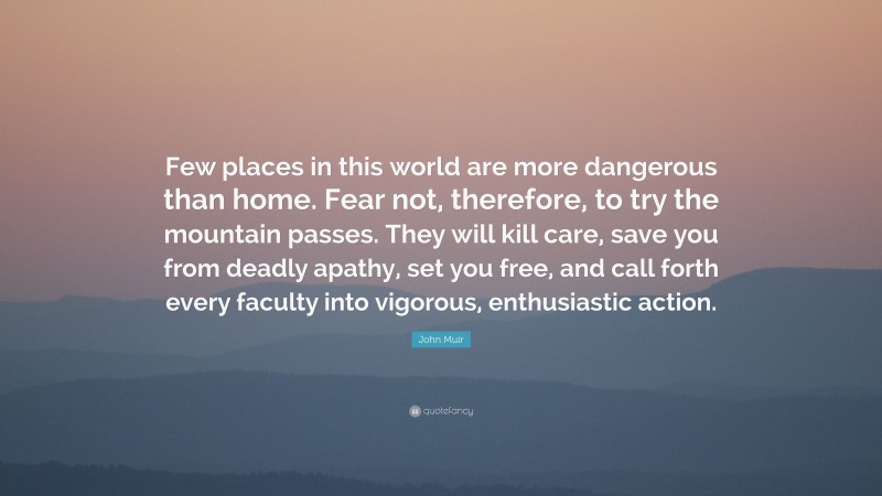 John Muir Quote: “Few places in this world are more dangerous than home. Fear not, therefore, to try the mountain passes. They will kill care, save you from deadly apathy, set you free, and call forth every faculty into vigorous, enthusiastic action.”