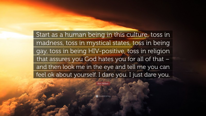 Ken Wilber Quote: “Start as a human being in this culture, toss in madness, toss in mystical states, toss in being gay, toss in being HIV-positive, toss in religion that assures you God hates you for all of that – and then look me in the eye and tell me you can feel ok about yourself. I dare you. I just dare you.”