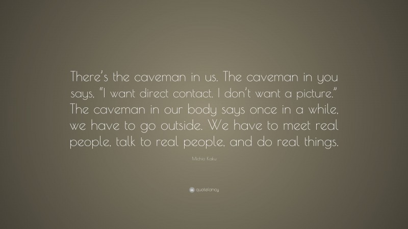 Michio Kaku Quote: “There’s the caveman in us. The caveman in you says, “I want direct contact. I don’t want a picture.” The caveman in our body says once in a while, we have to go outside. We have to meet real people, talk to real people, and do real things.”