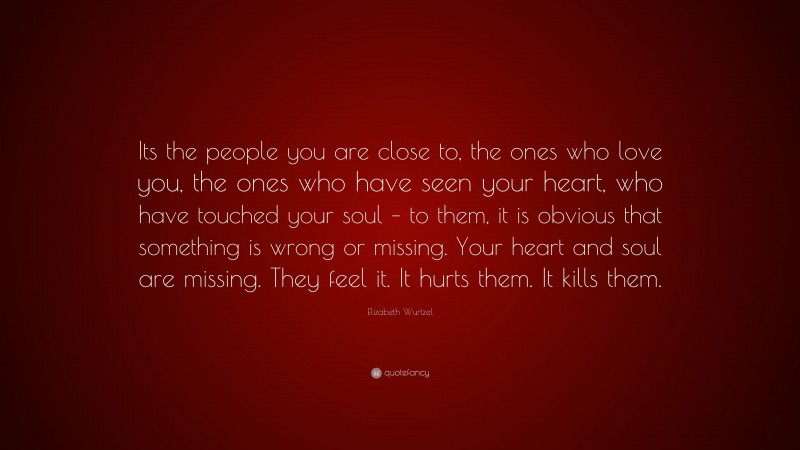Elizabeth Wurtzel Quote: “Its the people you are close to, the ones who love you, the ones who have seen your heart, who have touched your soul – to them, it is obvious that something is wrong or missing. Your heart and soul are missing. They feel it. It hurts them. It kills them.”