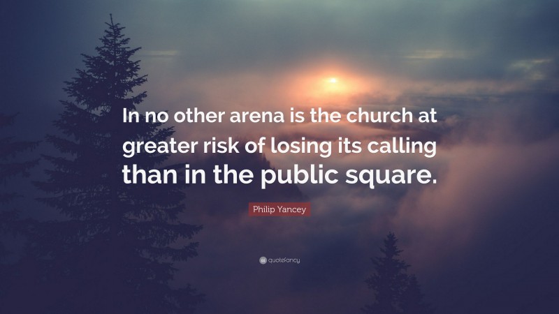 Philip Yancey Quote: “In no other arena is the church at greater risk of losing its calling than in the public square.”