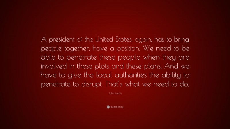 John Kasich Quote: “A president of the United States, again, has to bring people together, have a position. We need to be able to penetrate these people when they are involved in these plots and these plans. And we have to give the local authorities the ability to penetrate to disrupt. That’s what we need to do.”
