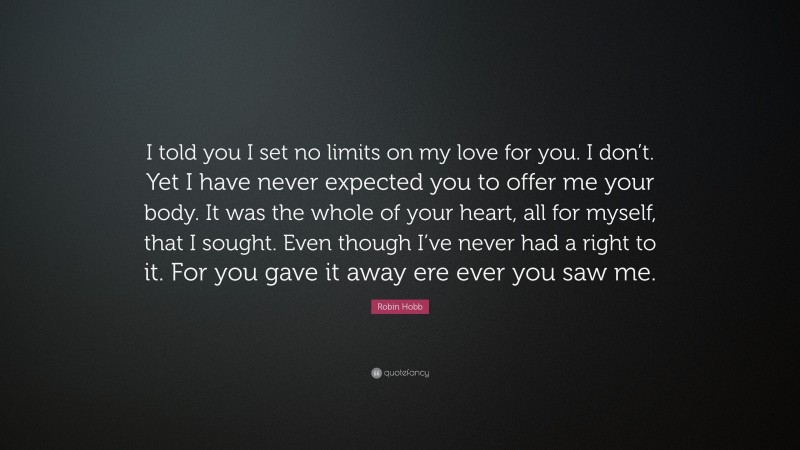 Robin Hobb Quote: “I told you I set no limits on my love for you. I don’t. Yet I have never expected you to offer me your body. It was the whole of your heart, all for myself, that I sought. Even though I’ve never had a right to it. For you gave it away ere ever you saw me.”