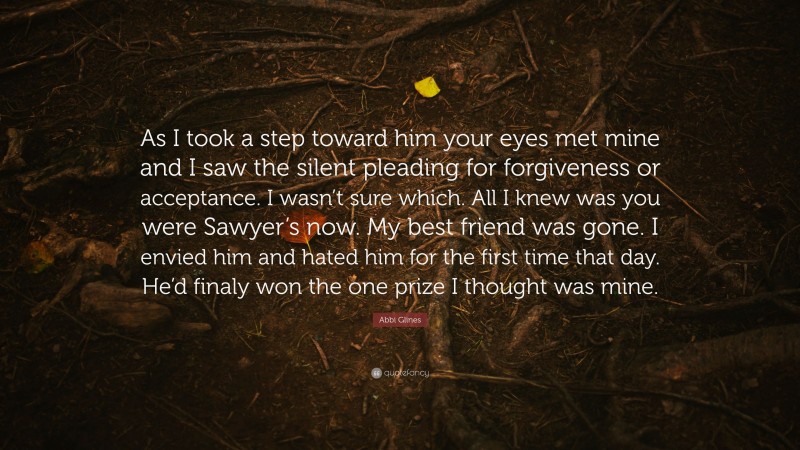 Abbi Glines Quote: “As I took a step toward him your eyes met mine and I saw the silent pleading for forgiveness or acceptance. I wasn’t sure which. All I knew was you were Sawyer’s now. My best friend was gone. I envied him and hated him for the first time that day. He’d finaly won the one prize I thought was mine.”