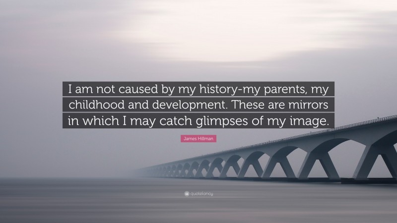 James Hillman Quote: “I am not caused by my history-my parents, my childhood and development. These are mirrors in which I may catch glimpses of my image.”