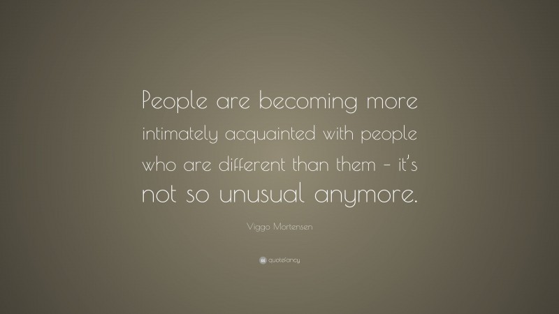 Viggo Mortensen Quote: “People are becoming more intimately acquainted with people who are different than them – it’s not so unusual anymore.”